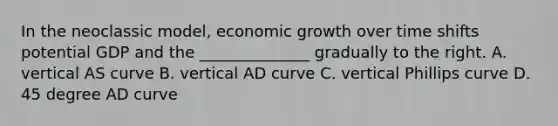 In the neoclassic model, economic growth over time shifts potential GDP and the ______________ gradually to the right. A. vertical AS curve B. vertical AD curve C. vertical Phillips curve D. 45 degree AD curve