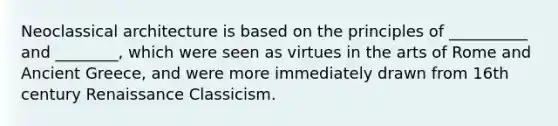 Neoclassical architecture is based on the principles of __________ and ________, which were seen as virtues in the arts of Rome and Ancient Greece, and were more immediately drawn from 16th century Renaissance Classicism.
