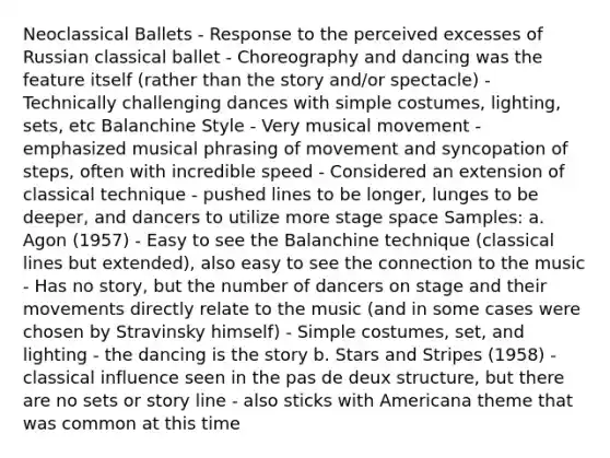 Neoclassical Ballets - Response to the perceived excesses of Russian classical ballet - Choreography and dancing was the feature itself (rather than the story and/or spectacle) - Technically challenging dances with simple costumes, lighting, sets, etc Balanchine Style - Very musical movement - emphasized musical phrasing of movement and syncopation of steps, often with incredible speed - Considered an extension of classical technique - pushed lines to be longer, lunges to be deeper, and dancers to utilize more stage space Samples: a. Agon (1957) - Easy to see the Balanchine technique (classical lines but extended), also easy to see the connection to the music - Has no story, but the number of dancers on stage and their movements directly relate to the music (and in some cases were chosen by Stravinsky himself) - Simple costumes, set, and lighting - the dancing is the story b. Stars and Stripes (1958) - classical influence seen in the pas de deux structure, but there are no sets or story line - also sticks with Americana theme that was common at this time