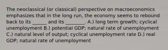 The neoclassical (or classical) perspective on macroeconomics emphasizes that in the long run, the economy seems to rebound back to its ______ and its ________. A.) long term growth; cyclical unemployment B.) potential GDP; natural rate of unemployment C.) natural level of output; cyclical <a href='https://www.questionai.com/knowledge/kh7PJ5HsOk-unemployment-rate' class='anchor-knowledge'>unemployment rate</a> D.) real GDP; natural rate of unemployment