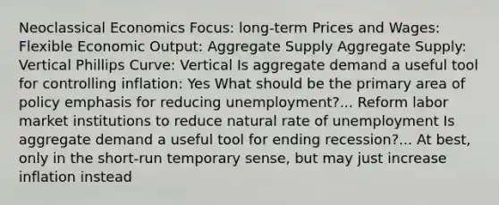 Neoclassical Economics Focus: long-term Prices and Wages: Flexible Economic Output: Aggregate Supply Aggregate Supply: Vertical Phillips Curve: Vertical Is aggregate demand a useful tool for controlling inflation: Yes What should be the primary area of policy emphasis for reducing unemployment?... Reform labor market institutions to reduce natural rate of unemployment Is aggregate demand a useful tool for ending recession?... At best, only in the short-run temporary sense, but may just increase inflation instead