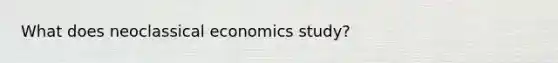 What does neoclassical economics study?