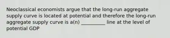 Neoclassical economists argue that the long-run aggregate supply curve is located at potential and therefore the long-run aggregate supply curve is a(n) __________ line at the level of potential GDP