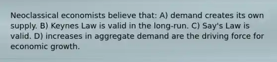 Neoclassical economists believe that: A) demand creates its own supply. B) Keynes Law is valid in the long-run. C) Say's Law is valid. D) increases in aggregate demand are the driving force for economic growth.