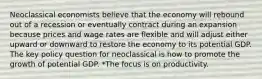 Neoclassical economists believe that the economy will rebound out of a recession or eventually contract during an expansion because prices and wage rates are flexible and will adjust either upward or downward to restore the economy to its potential GDP. The key policy question for neoclassical is how to promote the growth of potential GDP. *The focus is on productivity.