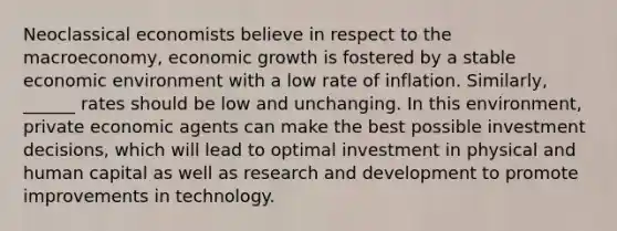 Neoclassical economists believe in respect to the macroeconomy, economic growth is fostered by a stable economic environment with a low rate of inflation. Similarly, ______ rates should be low and unchanging. In this environment, private economic agents can make the best possible investment decisions, which will lead to optimal investment in physical and human capital as well as research and development to promote improvements in technology.