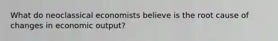 What do neoclassical economists believe is the root cause of changes in economic output?