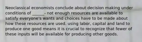 Neoclassical economists conclude about decision making under conditions of ______- not enough resources are available to satisfy everyone's wants and choices have to be made about how these resources are used. using labor, capital and land to produce one good means it is crucial to recognize that fewer of these inputs will be available for producing other goods.