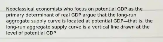 Neoclassical economists who focus on potential GDP as the primary determinant of real GDP argue that the long-run aggregate supply curve is located at potential GDP—that is, the long-run aggregate supply curve is a vertical line drawn at the level of potential GDP