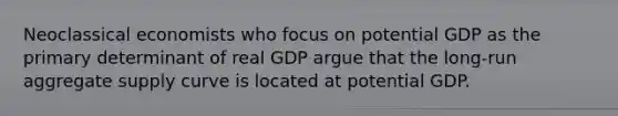 Neoclassical economists who focus on potential GDP as the primary determinant of real GDP argue that the long-run aggregate supply curve is located at potential GDP.