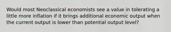 Would most Neoclassical economists see a value in tolerating a little more inflation if it brings additional economic output when the current output is lower than potential output level?