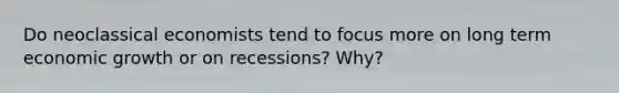 Do neoclassical economists tend to focus more on long term economic growth or on recessions? Why?