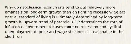 Why do neoclassical economists tend to put relatively more emphasis on long-term growth than on fighting recession? Select one: a. standard of living is ultimately determined by long-term growth b. upward trend of potential GDP determines the rate of inflation c. government focuses more on recession and cyclical unemployment d. price and wage stickiness is reasonable in the short run