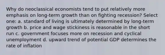 Why do neoclassical economists tend to put relatively more emphasis on long-term growth than on fighting recession? Select one: a. standard of living is ultimately determined by long-term growth b. price and wage stickiness is reasonable in the short run c. government focuses more on recession and cyclical unemployment d. upward trend of potential GDP determines the rate of inflation