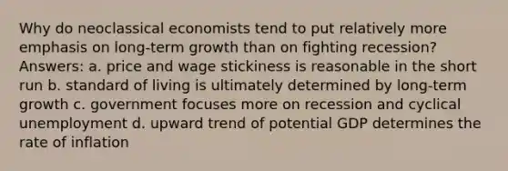 Why do neoclassical economists tend to put relatively more emphasis on long-term growth than on fighting recession? Answers: a. price and wage stickiness is reasonable in the short run b. standard of living is ultimately determined by long-term growth c. government focuses more on recession and cyclical unemployment d. upward trend of potential GDP determines the rate of inflation