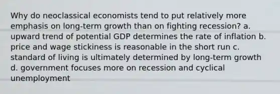 Why do neoclassical economists tend to put relatively more emphasis on long-term growth than on fighting recession? a. upward trend of potential GDP determines the rate of inflation b. price and wage stickiness is reasonable in the short run c. standard of living is ultimately determined by long-term growth d. government focuses more on recession and cyclical unemployment