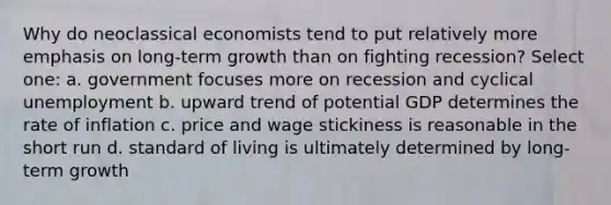 Why do neoclassical economists tend to put relatively more emphasis on long-term growth than on fighting recession? Select one: a. government focuses more on recession and cyclical unemployment b. upward trend of potential GDP determines the rate of inflation c. price and wage stickiness is reasonable in the short run d. standard of living is ultimately determined by long-term growth