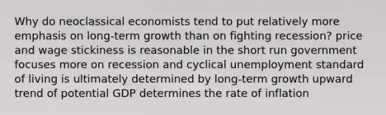 Why do neoclassical economists tend to put relatively more emphasis on long-term growth than on fighting recession? price and wage stickiness is reasonable in the short run government focuses more on recession and cyclical unemployment standard of living is ultimately determined by long-term growth upward trend of potential GDP determines the rate of inflation