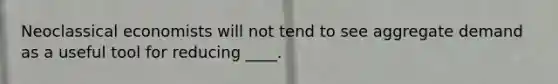 Neoclassical economists will not tend to see aggregate demand as a useful tool for reducing ____.