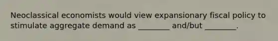 Neoclassical economists would view expansionary fiscal policy to stimulate aggregate demand as ________ and/but ________.