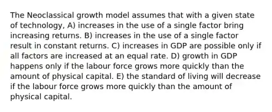 The Neoclassical growth model assumes that with a given state of technology, A) increases in the use of a single factor bring increasing returns. B) increases in the use of a single factor result in constant returns. C) increases in GDP are possible only if all factors are increased at an equal rate. D) growth in GDP happens only if the labour force grows more quickly than the amount of physical capital. E) the standard of living will decrease if the labour force grows more quickly than the amount of physical capital.