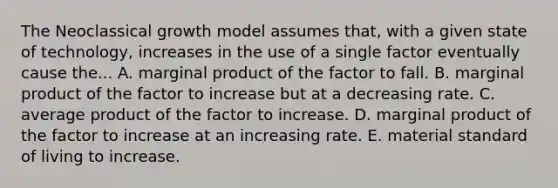 The Neoclassical growth model assumes​ that, with a given state of​ technology, increases in the use of a single factor eventually cause the... A. marginal product of the factor to fall. B. marginal product of the factor to increase but at a decreasing rate. C. average product of the factor to increase. D. marginal product of the factor to increase at an increasing rate. E. material standard of living to increase.