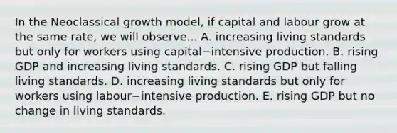 In the Neoclassical growth​ model, if capital and labour grow at the same​ rate, we will observe... A. increasing living standards but only for workers using capital−intensive production. B. rising GDP and increasing living standards. C. rising GDP but falling living standards. D. increasing living standards but only for workers using labour−intensive production. E. rising GDP but no change in living standards.