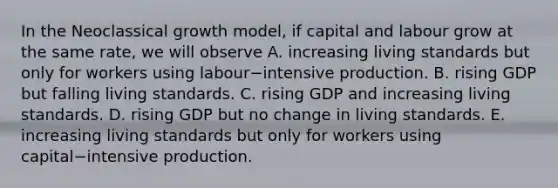 In the Neoclassical growth​ model, if capital and labour grow at the same​ rate, we will observe A. increasing living standards but only for workers using labour−intensive production. B. rising GDP but falling living standards. C. rising GDP and increasing living standards. D. rising GDP but no change in living standards. E. increasing living standards but only for workers using capital−intensive production.