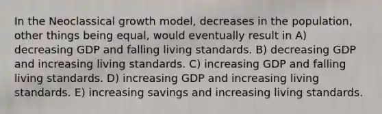 In the Neoclassical growth model, decreases in the population, other things being equal, would eventually result in A) decreasing GDP and falling living standards. B) decreasing GDP and increasing living standards. C) increasing GDP and falling living standards. D) increasing GDP and increasing living standards. E) increasing savings and increasing living standards.