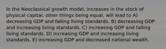 In the Neoclassical growth model, increases in the stock of physical capital, other things being equal, will lead to A) decreasing GDP and falling living standards. B) decreasing GDP and increasing living standards. C) increasing GDP and falling living standards. D) increasing GDP and increasing living standards. E) increasing GDP and decreased national wealth.