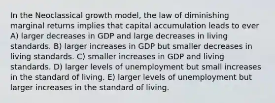 In the Neoclassical growth model, the law of diminishing marginal returns implies that capital accumulation leads to ever A) larger decreases in GDP and large decreases in living standards. B) larger increases in GDP but smaller decreases in living standards. C) smaller increases in GDP and living standards. D) larger levels of unemployment but small increases in the standard of living. E) larger levels of unemployment but larger increases in the standard of living.