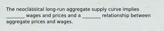 The neoclassical long-run aggregate supply curve implies ________ wages and prices and a ________ relationship between aggregate prices and wages.