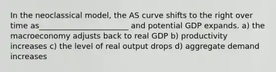 In the neoclassical model, the AS curve shifts to the right over time as_______________________ and potential GDP expands. a) the macroeconomy adjusts back to real GDP b) productivity increases c) the level of real output drops d) aggregate demand increases