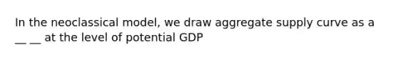 In the neoclassical model, we draw aggregate supply curve as a __ __ at the level of potential GDP