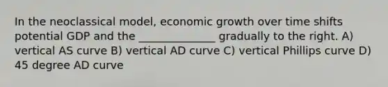 In the neoclassical model, economic growth over time shifts potential GDP and the ______________ gradually to the right. A) vertical AS curve B) vertical AD curve C) vertical Phillips curve D) 45 degree AD curve