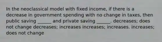 In the neoclassical model with fixed income, if there is a decrease in government spending with no change in taxes, then public saving ______ and private saving ______. decreases; does not change decreases; increases increases; increases. increases; does not change