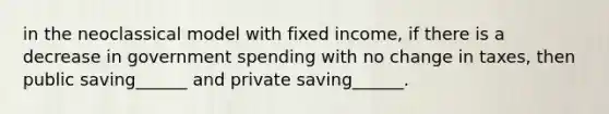 in the neoclassical model with fixed income, if there is a decrease in government spending with no change in taxes, then public saving______ and private saving______.