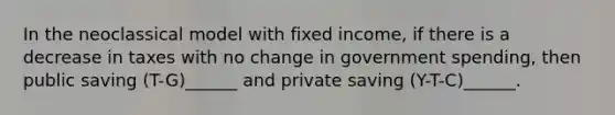 In the neoclassical model with fixed income, if there is a decrease in taxes with no change in government spending, then public saving (T-G)______ and private saving (Y-T-C)______.