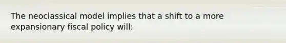 The neoclassical model implies that a shift to a more expansionary fiscal policy will: