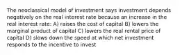 The neoclassical model of investment says investment depends negatively on the real interest rate because an increase in the real interest rate: A) raises the cost of capital B) lowers the marginal product of capital C) lowers the real rental price of capital D) slows down the speed at which net investment responds to the incentive to invest