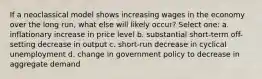 If a neoclassical model shows increasing wages in the economy over the long run, what else will likely occur? Select one: a. inflationary increase in price level b. substantial short-term off-setting decrease in output c. short-run decrease in cyclical unemployment d. change in government policy to decrease in aggregate demand