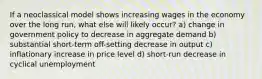 If a neoclassical model shows increasing wages in the economy over the long run, what else will likely occur? a) change in government policy to decrease in aggregate demand b) substantial short-term off-setting decrease in output c) inflationary increase in price level d) short-run decrease in cyclical unemployment