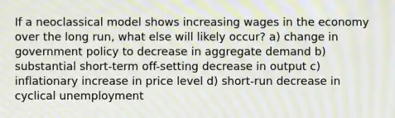 If a neoclassical model shows increasing wages in the economy over the long run, what else will likely occur? a) change in government policy to decrease in aggregate demand b) substantial short-term off-setting decrease in output c) inflationary increase in price level d) short-run decrease in cyclical unemployment