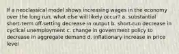 If a neoclassical model shows increasing wages in the economy over the long run, what else will likely occur? a. substantial short-term off-setting decrease in output b. short-run decrease in cyclical unemployment c. change in government policy to decrease in aggregate demand d. inflationary increase in price level