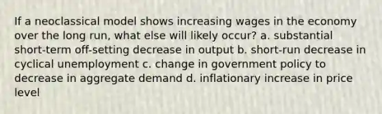 If a neoclassical model shows increasing wages in the economy over the long run, what else will likely occur? a. substantial short-term off-setting decrease in output b. short-run decrease in cyclical unemployment c. change in government policy to decrease in aggregate demand d. inflationary increase in price level