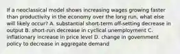 If a neoclassical model shows increasing wages growing faster than productivity in the economy over the long run, what else will likely occur? A. substantial short-term off-setting decrease in output B. short-run decrease in cyclical unemployment C. inflationary increase in price level D. change in government policy to decrease in aggregate demand