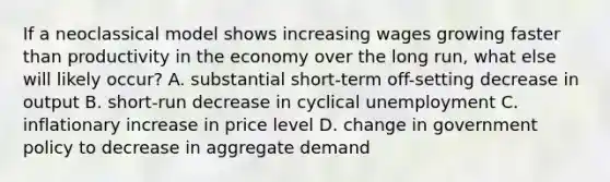 If a neoclassical model shows increasing wages growing faster than productivity in the economy over the long run, what else will likely occur? A. substantial short-term off-setting decrease in output B. short-run decrease in cyclical unemployment C. inflationary increase in price level D. change in government policy to decrease in aggregate demand