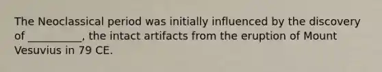 The Neoclassical period was initially influenced by the discovery of __________, the intact artifacts from the eruption of Mount Vesuvius in 79 CE.
