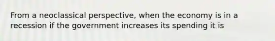 From a neoclassical perspective, when the economy is in a recession if the government increases its spending it is