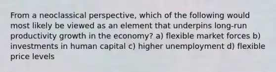 From a neoclassical perspective, which of the following would most likely be viewed as an element that underpins long-run productivity growth in the economy? a) flexible market forces b) investments in human capital c) higher unemployment d) flexible price levels